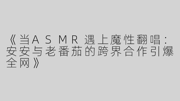 《当ASMR遇上魔性翻唱：安安与老番茄的跨界合作引爆全网》
