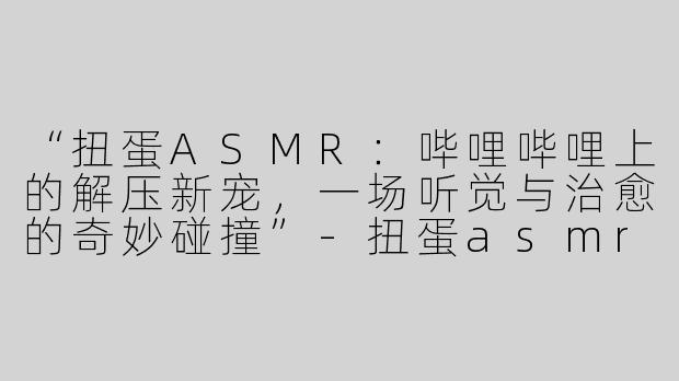“扭蛋ASMR：哔哩哔哩上的解压新宠，一场听觉与治愈的奇妙碰撞”-扭蛋asmr哔哩哔哩