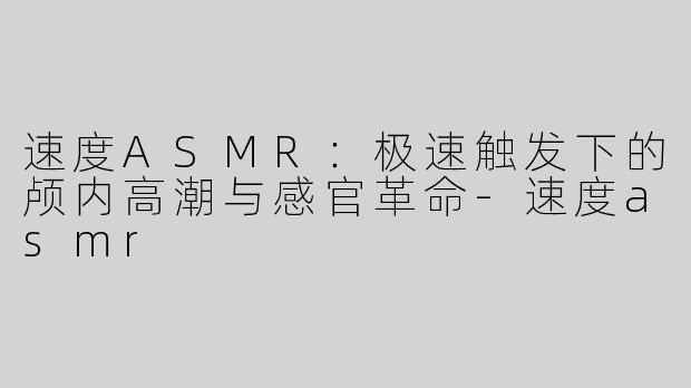 速度ASMR：极速触发下的颅内高潮与感官革命-速度asmr