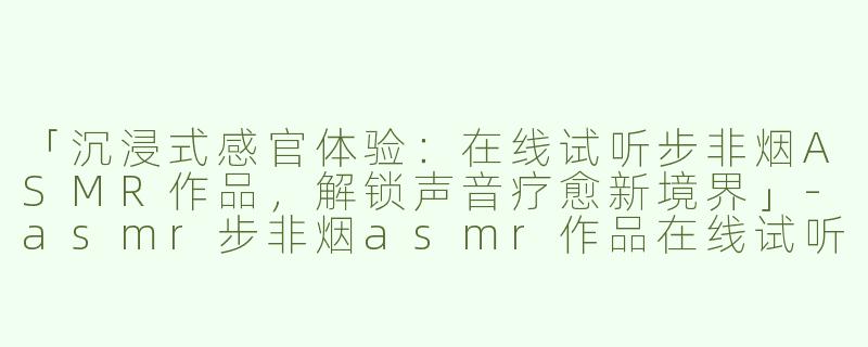 「沉浸式感官体验：在线试听步非烟ASMR作品，解锁声音疗愈新境界」-asmr步非烟asmr作品在线试听