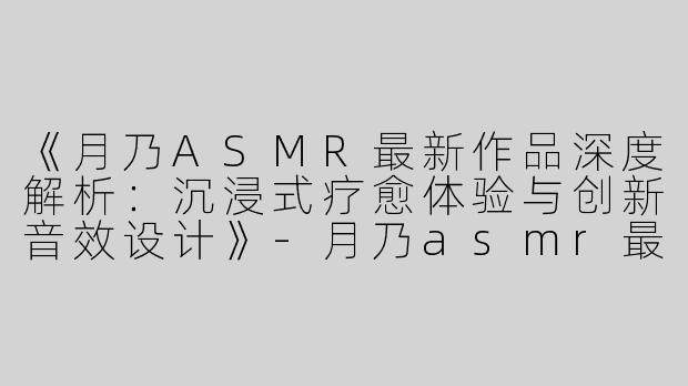 《月乃ASMR最新作品深度解析：沉浸式疗愈体验与创新音效设计》-月乃asmr最新
