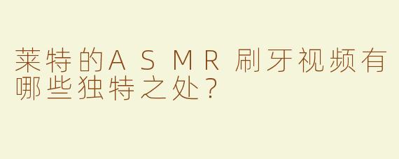 莱特的ASMR刷牙视频有哪些独特之处？