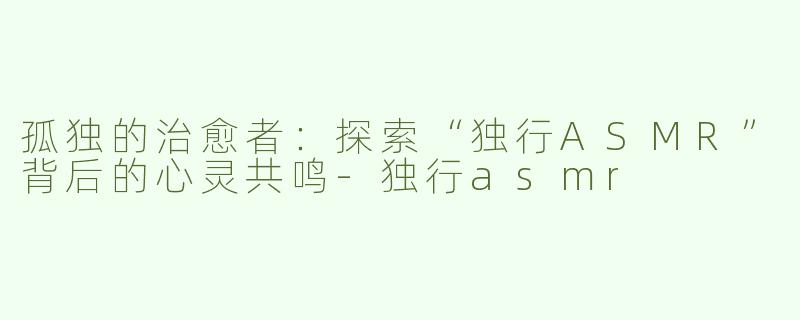 孤独的治愈者：探索“独行ASMR”背后的心灵共鸣-独行asmr