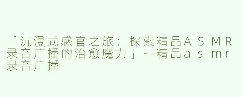 「沉浸式感官之旅：探索精品ASMR录音广播的治愈魔力」-精品asmr录音广播