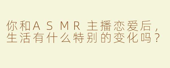 你和ASMR主播恋爱后，生活有什么特别的变化吗？