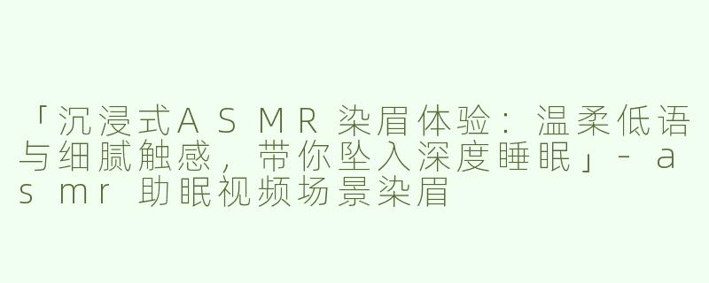 「沉浸式ASMR染眉体验：温柔低语与细腻触感，带你坠入深度睡眠」-asmr助眠视频场景染眉