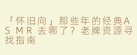 「怀旧向」那些年的经典ASMR去哪了？老牌资源寻找指南