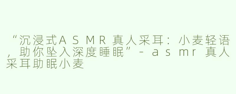 “沉浸式ASMR真人采耳：小麦轻语，助你坠入深度睡眠”