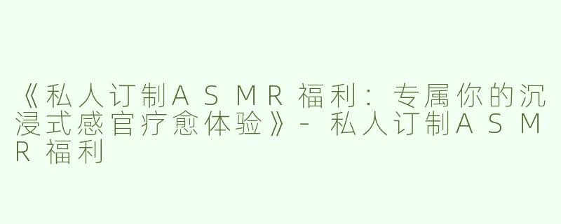 《私人订制ASMR福利：专属你的沉浸式感官疗愈体验》-私人订制ASMR福利