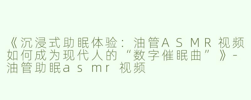 《沉浸式助眠体验：油管ASMR视频如何成为现代人的“数字催眠曲”》-油管助眠asmr视频