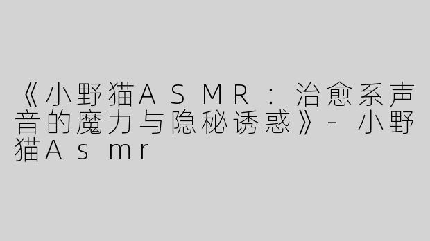 《小野猫ASMR：治愈系声音的魔力与隐秘诱惑》-小野猫Asmr