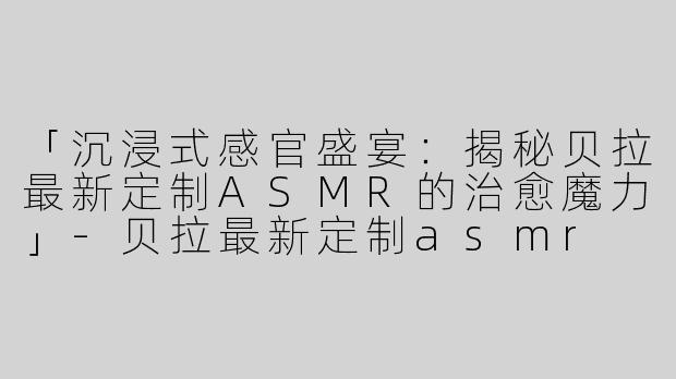 「沉浸式感官盛宴：揭秘贝拉最新定制ASMR的治愈魔力」