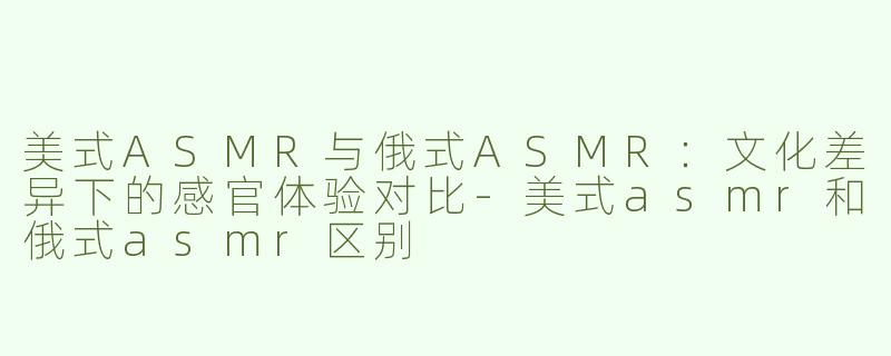 美式ASMR与俄式ASMR：文化差异下的感官体验对比