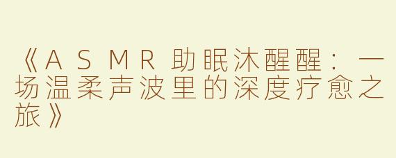 《ASMR助眠沐醒醒：一场温柔声波里的深度疗愈之旅》