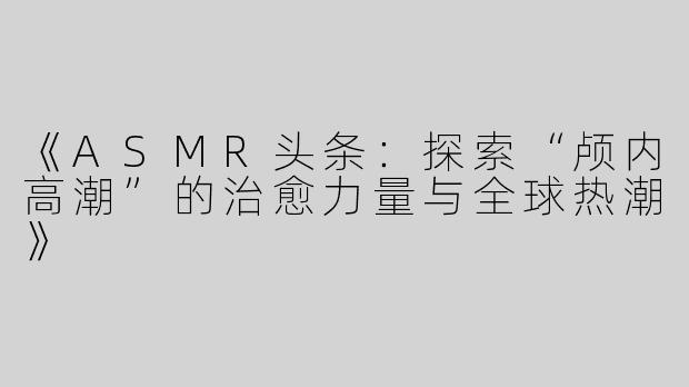 《ASMR头条：探索“颅内高潮”的治愈力量与全球热潮》