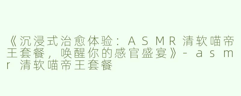 《沉浸式治愈体验：ASMR清软喵帝王套餐，唤醒你的感官盛宴》-asmr清软喵帝王套餐