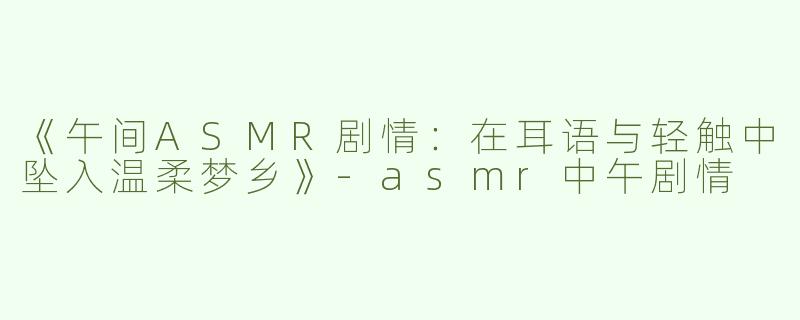 《午间ASMR剧情：在耳语与轻触中坠入温柔梦乡》-asmr中午剧情