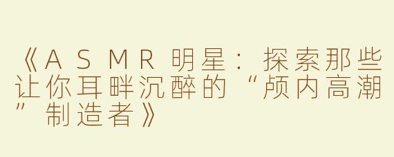 《ASMR明星：探索那些让你耳畔沉醉的“颅内高潮”制造者》