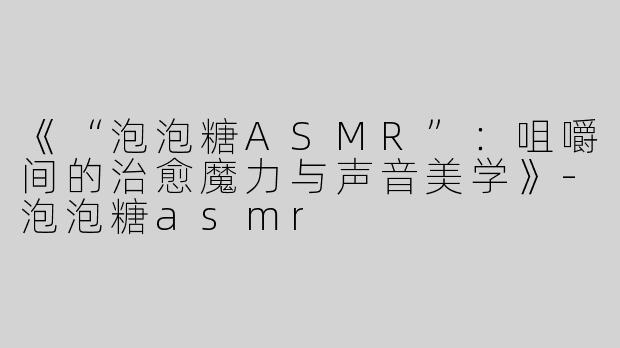 《“泡泡糖ASMR”：咀嚼间的治愈魔力与声音美学》-泡泡糖asmr