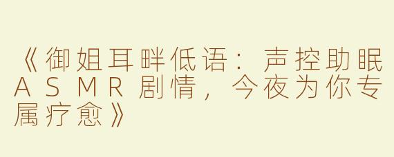 《御姐耳畔低语：声控助眠ASMR剧情，今夜为你专属疗愈》