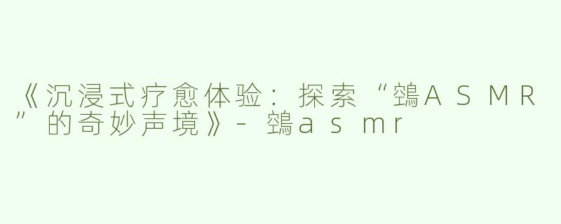 《沉浸式疗愈体验：探索“鵼ASMR”的奇妙声境》-鵼asmr