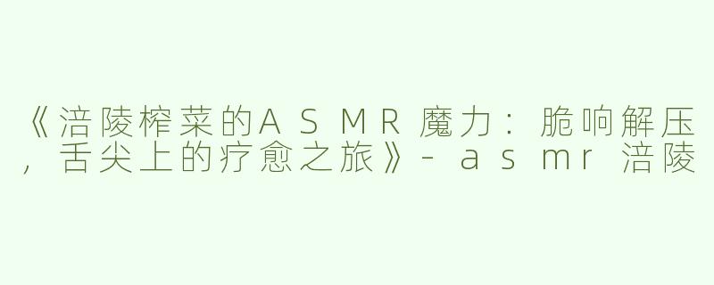 《涪陵榨菜的ASMR魔力：脆响解压，舌尖上的疗愈之旅》-asmr涪陵