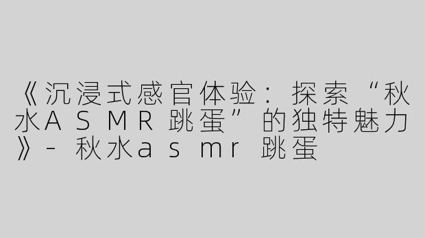 《沉浸式感官体验：探索“秋水ASMR跳蛋”的独特魅力》-秋水asmr跳蛋