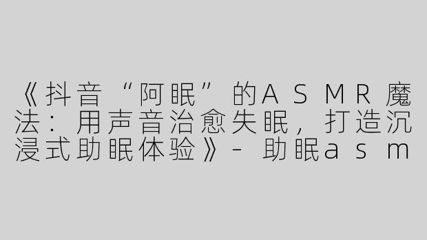 《抖音“阿眠”的ASMR魔法：用声音治愈失眠，打造沉浸式助眠体验》-助眠asmr抖音阿眠