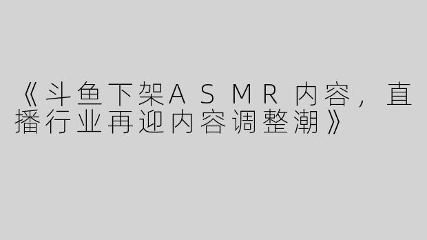 《斗鱼下架ASMR内容，直播行业再迎内容调整潮》