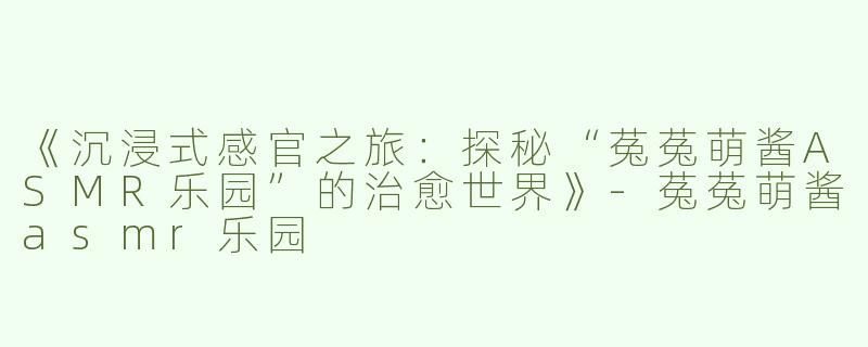 《沉浸式感官之旅：探秘“菟菟萌酱ASMR乐园”的治愈世界》-菟菟萌酱asmr乐园