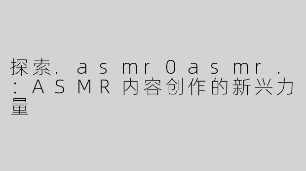 探索.asmr0asmr.：ASMR内容创作的新兴力量