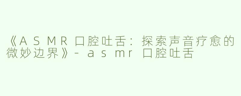 《ASMR口腔吐舌：探索声音疗愈的微妙边界》-asmr口腔吐舌