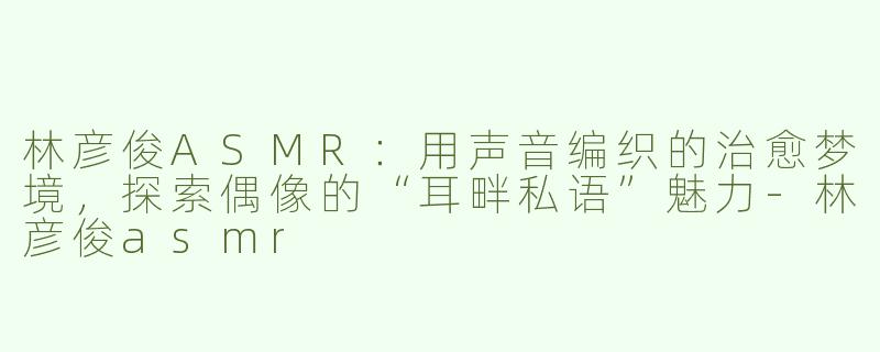 林彦俊ASMR：用声音编织的治愈梦境，探索偶像的“耳畔私语”魅力-林彦俊asmr