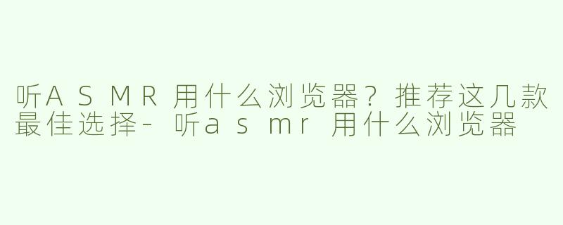 听ASMR用什么浏览器？推荐这几款最佳选择-听asmr用什么浏览器