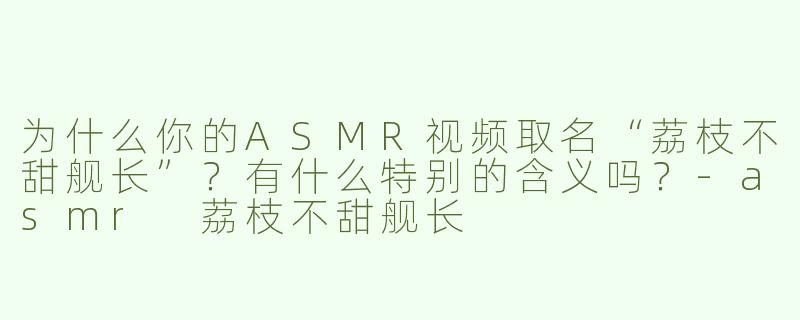 为什么你的ASMR视频取名“荔枝不甜舰长”？有什么特别的含义吗？