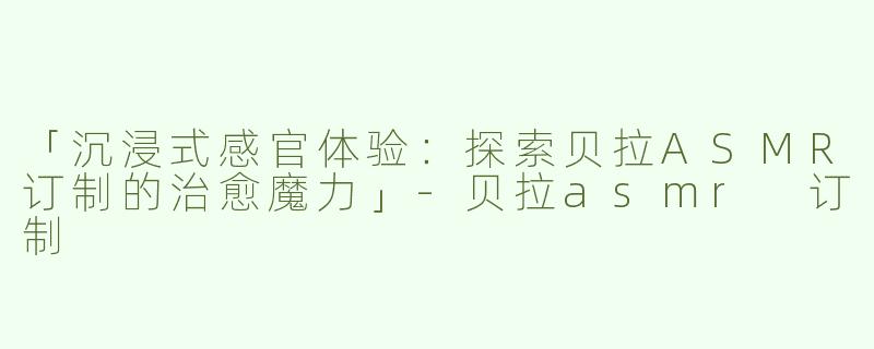 「沉浸式感官体验：探索贝拉ASMR订制的治愈魔力」