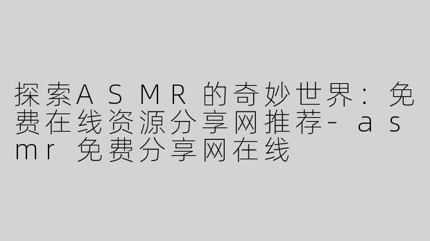 探索ASMR的奇妙世界：免费在线资源分享网推荐-asmr免费分享网在线
