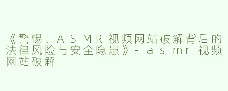 《警惕！ASMR视频网站破解背后的法律风险与安全隐患》-asmr视频网站破解