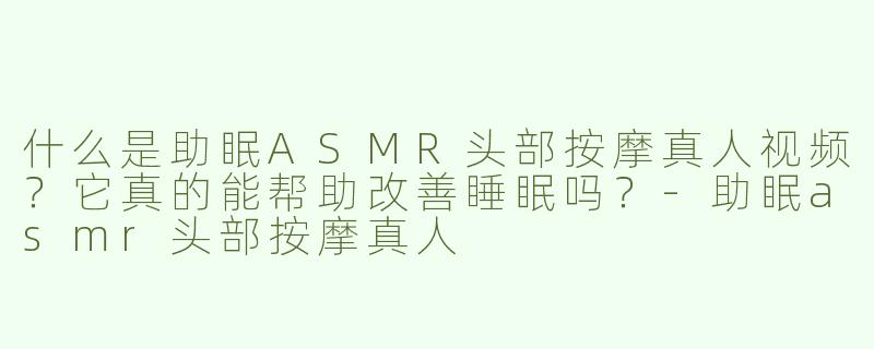 什么是助眠ASMR头部按摩真人视频？它真的能帮助改善睡眠吗？-助眠asmr头部按摩真人