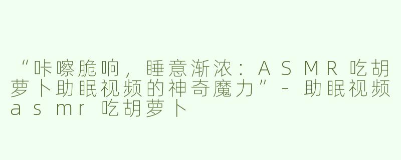 “咔嚓脆响，睡意渐浓：ASMR吃胡萝卜助眠视频的神奇魔力”-助眠视频asmr吃胡萝卜