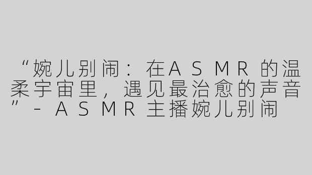 “婉儿别闹：在ASMR的温柔宇宙里，遇见最治愈的声音”-ASMR主播婉儿别闹