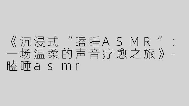 《沉浸式“瞌睡ASMR”：一场温柔的声音疗愈之旅》-瞌睡asmr