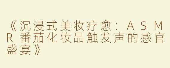 《沉浸式美妆疗愈：ASMR番茄化妆品触发声的感官盛宴》