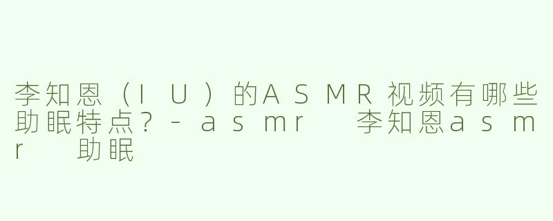 李知恩（IU）的ASMR视频有哪些助眠特点？