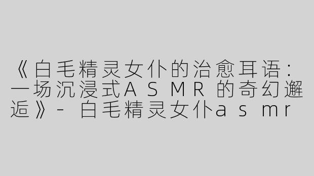 《白毛精灵女仆的治愈耳语：一场沉浸式ASMR的奇幻邂逅》-白毛精灵女仆asmr