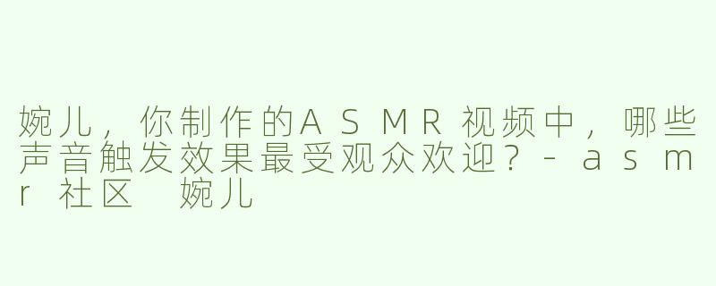 婉儿，你制作的ASMR视频中，哪些声音触发效果最受观众欢迎？-asmr社区 婉儿