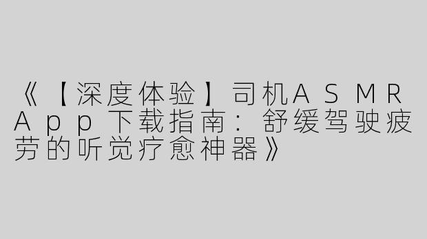 《【深度体验】司机ASMRApp下载指南：舒缓驾驶疲劳的听觉疗愈神器》