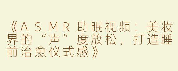 《ASMR助眠视频：美妆界的“声”度放松，打造睡前治愈仪式感》