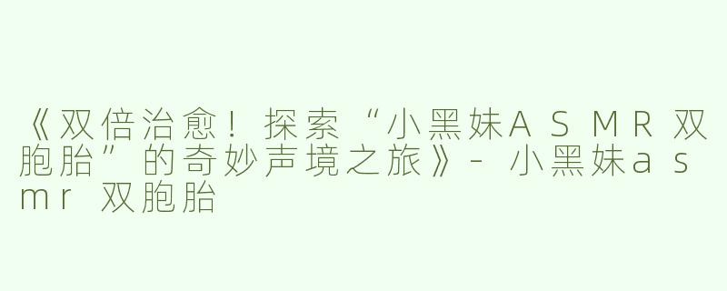 《双倍治愈！探索“小黑妹ASMR双胞胎”的奇妙声境之旅》-小黑妹asmr双胞胎