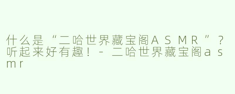 什么是“二哈世界藏宝阁ASMR”？听起来好有趣！
